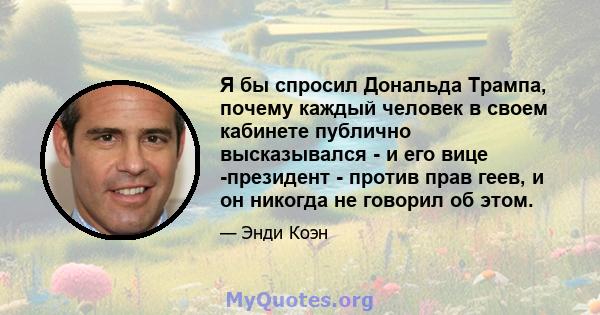 Я бы спросил Дональда Трампа, почему каждый человек в своем кабинете публично высказывался - и его вице -президент - против прав геев, и он никогда не говорил об этом.