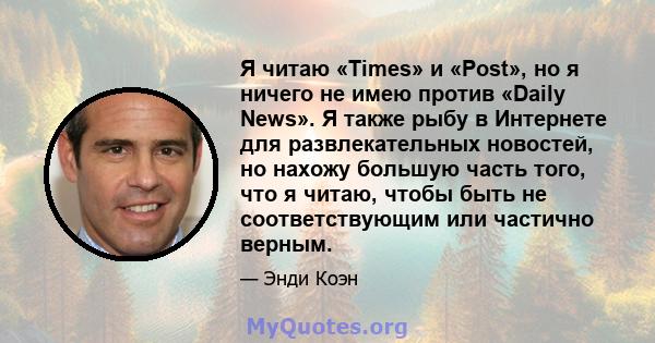 Я читаю «Times» и «Post», но я ничего не имею против «Daily News». Я также рыбу в Интернете для развлекательных новостей, но нахожу большую часть того, что я читаю, чтобы быть не соответствующим или частично верным.