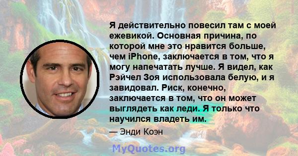 Я действительно повесил там с моей ежевикой. Основная причина, по которой мне это нравится больше, чем iPhone, заключается в том, что я могу напечатать лучше. Я видел, как Рэйчел Зоя использовала белую, и я завидовал.