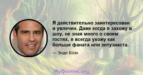 Я действительно заинтересован и увлечен. Даже когда я захожу в шоу, не зная много о своем гостях, я всегда ухожу как больше фаната или энтузиаста.