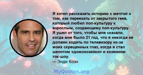 Я хотел рассказать историю с мечтой о том, как переехать от закрытого геев, который любил поп-культуру к взрослым, создающему поп-культуру. Я ушел от того, чтобы мне сказали, когда мне было 21 год, что я никогда не