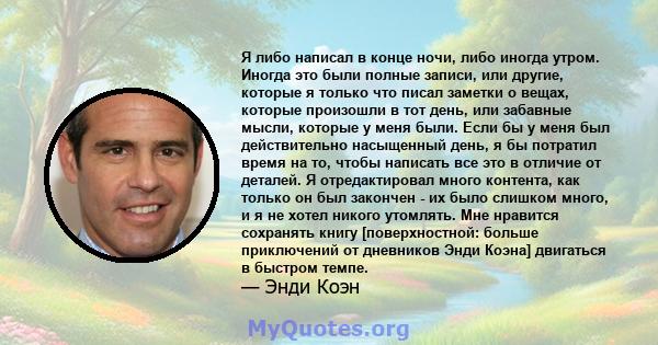 Я либо написал в конце ночи, либо иногда утром. Иногда это были полные записи, или другие, которые я только что писал заметки о вещах, которые произошли в тот день, или забавные мысли, которые у меня были. Если бы у