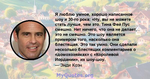 Я люблю умное, хорошо написанное шоу и 30-го рока: «Ну, вы не можете стать лучше, чем это. Тина Фей Пус смешно. Нет ничего, что она не делает, это не смешно. Это шоу является примером того, насколько она блестящая. Это