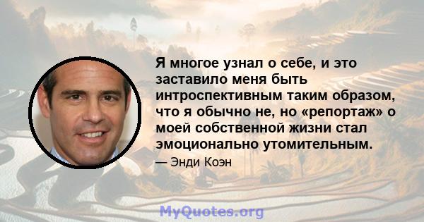 Я многое узнал о себе, и это заставило меня быть интроспективным таким образом, что я обычно не, но «репортаж» о моей собственной жизни стал эмоционально утомительным.