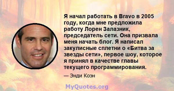 Я начал работать в Bravo в 2005 году, когда мне предложила работу Лорен Залазник, председатель сети. Она призвала меня начать блог. Я написал закулисные сплетни о «Битва за звезды сети», первое шоу, которое я принял в