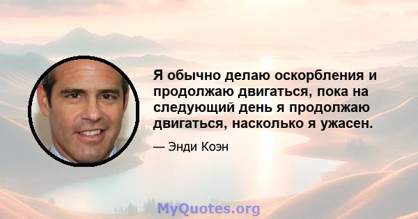 Я обычно делаю оскорбления и продолжаю двигаться, пока на следующий день я продолжаю двигаться, насколько я ужасен.