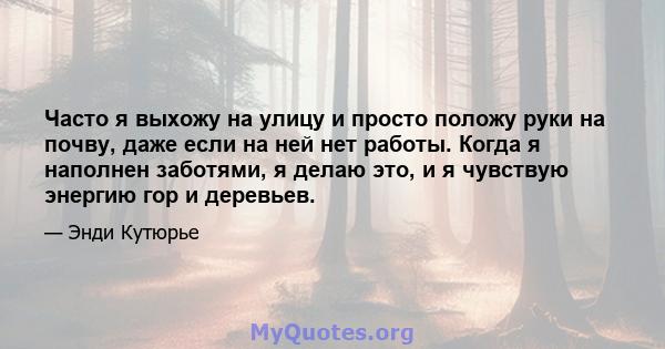 Часто я выхожу на улицу и просто положу руки на почву, даже если на ней нет работы. Когда я наполнен заботями, я делаю это, и я чувствую энергию гор и деревьев.