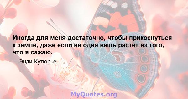 Иногда для меня достаточно, чтобы прикоснуться к земле, даже если не одна вещь растет из того, что я сажаю.