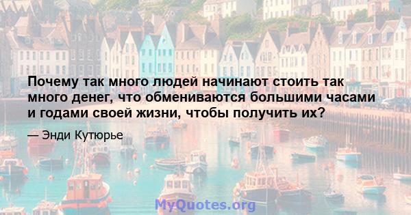 Почему так много людей начинают стоить так много денег, что обмениваются большими часами и годами своей жизни, чтобы получить их?