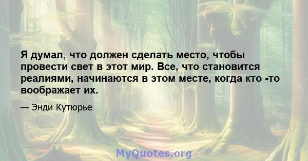 Я думал, что должен сделать место, чтобы провести свет в этот мир. Все, что становится реалиями, начинаются в этом месте, когда кто -то воображает их.