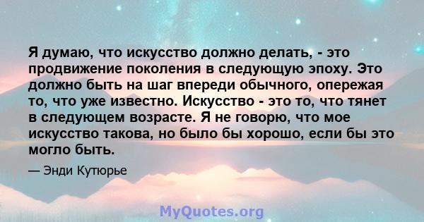 Я думаю, что искусство должно делать, - это продвижение поколения в следующую эпоху. Это должно быть на шаг впереди обычного, опережая то, что уже известно. Искусство - это то, что тянет в следующем возрасте. Я не