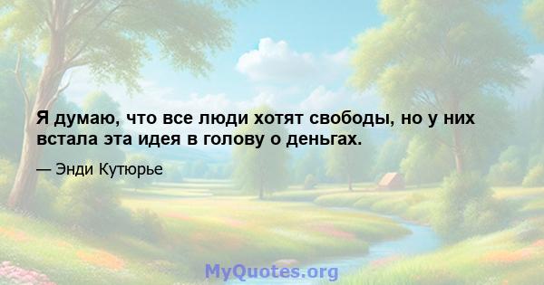 Я думаю, что все люди хотят свободы, но у них встала эта идея в голову о деньгах.