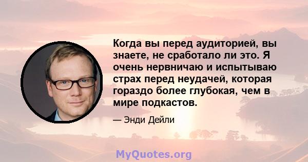 Когда вы перед аудиторией, вы знаете, не сработало ли это. Я очень нервничаю и испытываю страх перед неудачей, которая гораздо более глубокая, чем в мире подкастов.