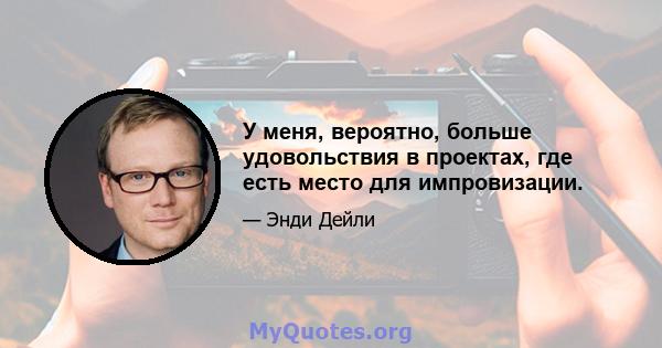 У меня, вероятно, больше удовольствия в проектах, где есть место для импровизации.