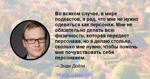 Во всяком случае, в мире подкастов, я рад, что мне не нужно одеваться как персонаж. Мне не обязательно делать всю физичность, которая передает персонажа, но я делаю столько, сколько мне нужно, чтобы помочь мне