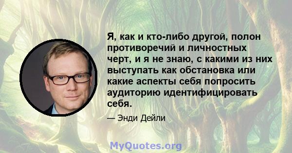 Я, как и кто-либо другой, полон противоречий и личностных черт, и я не знаю, с какими из них выступать как обстановка или какие аспекты себя попросить аудиторию идентифицировать себя.