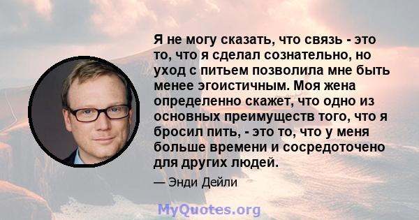 Я не могу сказать, что связь - это то, что я сделал сознательно, но уход с питьем позволила мне быть менее эгоистичным. Моя жена определенно скажет, что одно из основных преимуществ того, что я бросил пить, - это то,