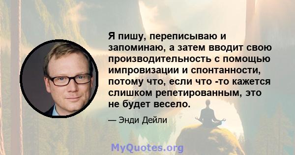 Я пишу, переписываю и запоминаю, а затем вводит свою производительность с помощью импровизации и спонтанности, потому что, если что -то кажется слишком репетированным, это не будет весело.