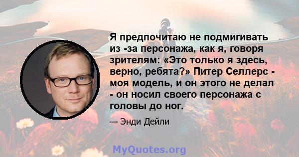 Я предпочитаю не подмигивать из -за персонажа, как я, говоря зрителям: «Это только я здесь, верно, ребята?» Питер Селлерс - моя модель, и он этого не делал - он носил своего персонажа с головы до ног.