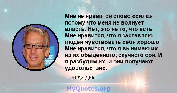 Мне не нравится слово «сила», потому что меня не волнует власть. Нет, это не то, что есть. Мне нравится, что я заставляю людей чувствовать себя хорошо. Мне нравится, что я вынимаю их из их обыденного, скучного сон. И я