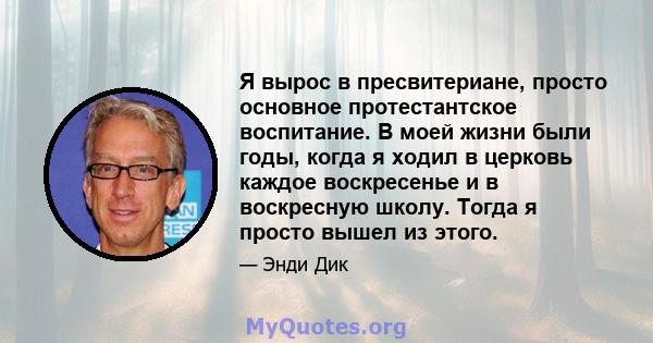 Я вырос в пресвитериане, просто основное протестантское воспитание. В моей жизни были годы, когда я ходил в церковь каждое воскресенье и в воскресную школу. Тогда я просто вышел из этого.