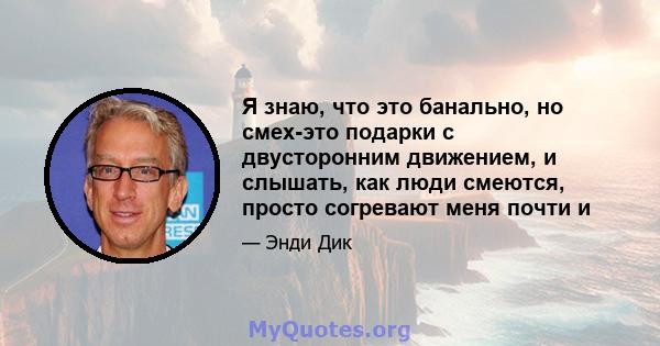 Я знаю, что это банально, но смех-это подарки с двусторонним движением, и слышать, как люди смеются, просто согревают меня почти и