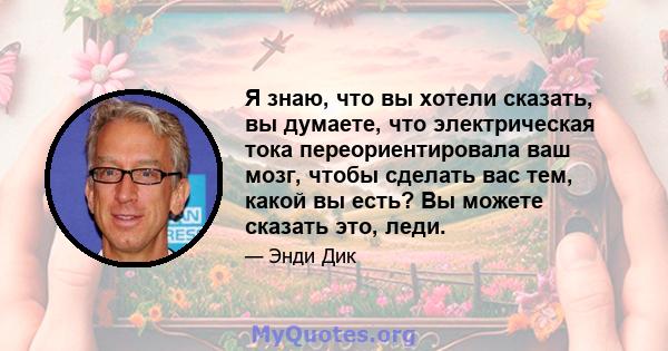 Я знаю, что вы хотели сказать, вы думаете, что электрическая тока переориентировала ваш мозг, чтобы сделать вас тем, какой вы есть? Вы можете сказать это, леди.