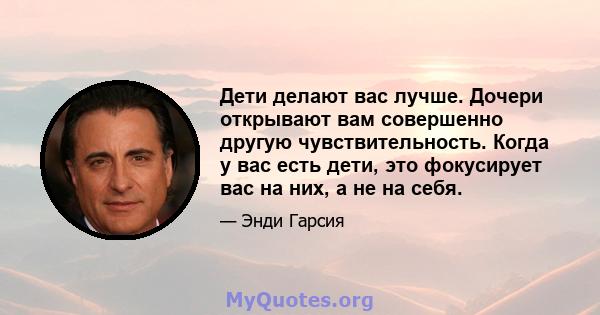 Дети делают вас лучше. Дочери открывают вам совершенно другую чувствительность. Когда у вас есть дети, это фокусирует вас на них, а не на себя.