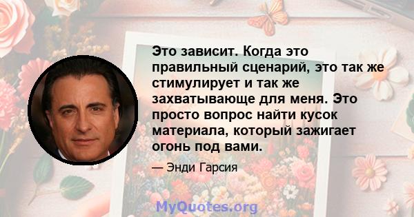 Это зависит. Когда это правильный сценарий, это так же стимулирует и так же захватывающе для меня. Это просто вопрос найти кусок материала, который зажигает огонь под вами.