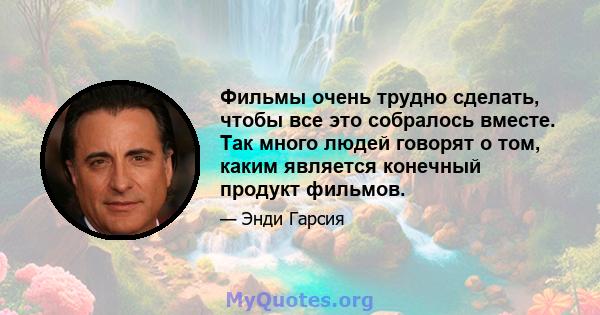 Фильмы очень трудно сделать, чтобы все это собралось вместе. Так много людей говорят о том, каким является конечный продукт фильмов.