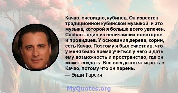 Качао, очевидно, кубинец. Он известен традиционной кубинской музыкой, и это музыка, которой я больше всего увлечен. Cachao - один из величайших новаторов и провидцев. У основания дерева, корни, есть Качао. Поэтому я был 