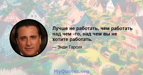 Лучше не работать, чем работать над чем -то, над чем вы не хотите работать.