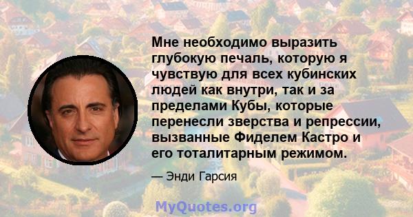 Мне необходимо выразить глубокую печаль, которую я чувствую для всех кубинских людей как внутри, так и за пределами Кубы, которые перенесли зверства и репрессии, вызванные Фиделем Кастро и его тоталитарным режимом.