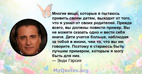 Многие вещи, которые я пытаюсь привить своим детям, выходит от того, что я узнал от своих родителей. Прежде всего, вы должны повести пример. Вы не можете сказать одно и вести себя иначе. Дети учатся больше, наблюдая за