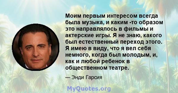 Моим первым интересом всегда была музыка, и каким -то образом это направлялось в фильмы и актерские игры. Я не знаю, какого был естественный переход этого. Я имею в виду, что я вел себя немного, когда был молодым, и,