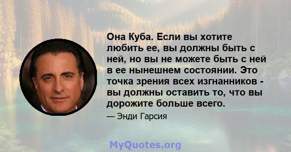 Она Куба. Если вы хотите любить ее, вы должны быть с ней, но вы не можете быть с ней в ее нынешнем состоянии. Это точка зрения всех изгнанников - вы должны оставить то, что вы дорожите больше всего.