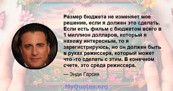 Размер бюджета не изменяет мое решение, если я должен это сделать. Если есть фильм с бюджетом всего в 1 миллион долларов, который я нахожу интересным, то я зарегистрируюсь, но он должен быть в руках режиссера, который