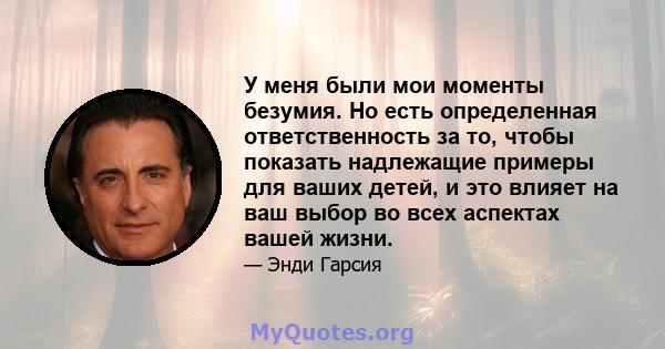 У меня были мои моменты безумия. Но есть определенная ответственность за то, чтобы показать надлежащие примеры для ваших детей, и это влияет на ваш выбор во всех аспектах вашей жизни.