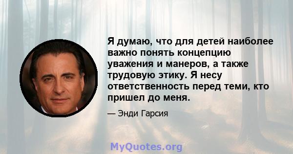 Я думаю, что для детей наиболее важно понять концепцию уважения и манеров, а также трудовую этику. Я несу ответственность перед теми, кто пришел до меня.