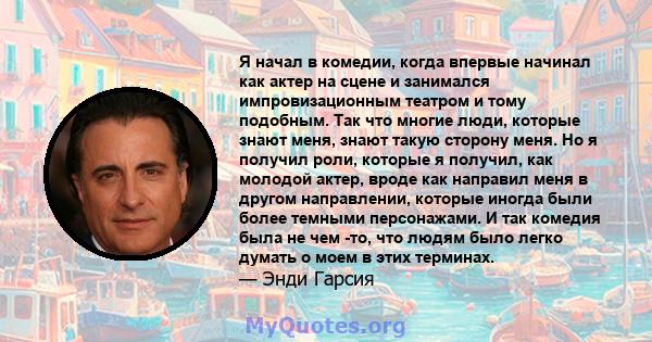 Я начал в комедии, когда впервые начинал как актер на сцене и занимался импровизационным театром и тому подобным. Так что многие люди, которые знают меня, знают такую ​​сторону меня. Но я получил роли, которые я