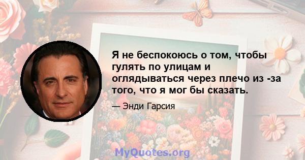 Я не беспокоюсь о том, чтобы гулять по улицам и оглядываться через плечо из -за того, что я мог бы сказать.