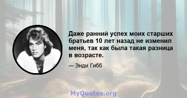 Даже ранний успех моих старших братьев 10 лет назад не изменил меня, так как была такая разница в возрасте.