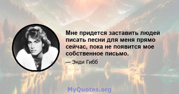 Мне придется заставить людей писать песни для меня прямо сейчас, пока не появится мое собственное письмо.