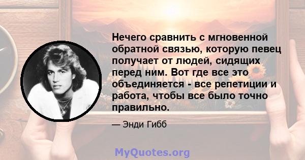 Нечего сравнить с мгновенной обратной связью, которую певец получает от людей, сидящих перед ним. Вот где все это объединяется - все репетиции и работа, чтобы все было точно правильно.