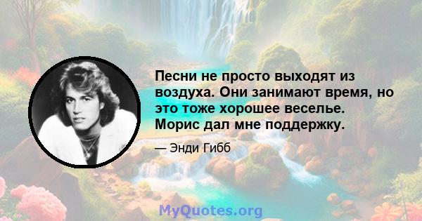 Песни не просто выходят из воздуха. Они занимают время, но это тоже хорошее веселье. Морис дал мне поддержку.