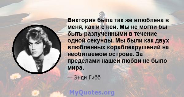 Виктория была так же влюблена в меня, как и с ней. Мы не могли бы быть разлученными в течение одной секунды. Мы были как двух влюбленных кораблекрушений на необитаемом острове. За пределами нашей любви не было мира.