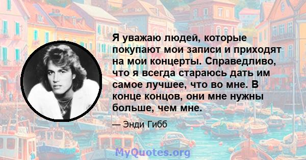 Я уважаю людей, которые покупают мои записи и приходят на мои концерты. Справедливо, что я всегда стараюсь дать им самое лучшее, что во мне. В конце концов, они мне нужны больше, чем мне.