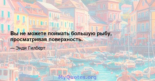 Вы не можете поймать большую рыбу, просматривая поверхность.