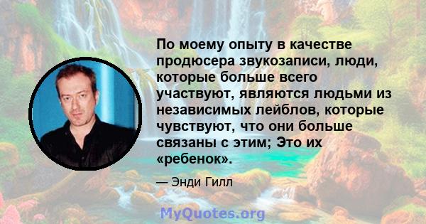 По моему опыту в качестве продюсера звукозаписи, люди, которые больше всего участвуют, являются людьми из независимых лейблов, которые чувствуют, что они больше связаны с этим; Это их «ребенок».