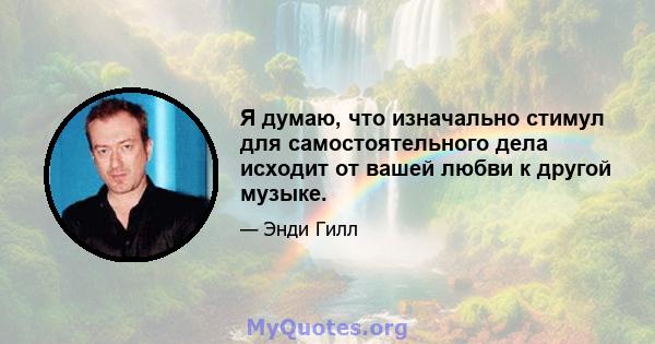 Я думаю, что изначально стимул для самостоятельного дела исходит от вашей любви к другой музыке.